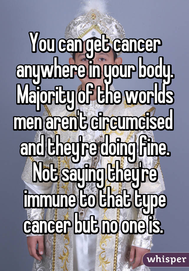 You can get cancer anywhere in your body. Majority of the worlds men aren't circumcised  and they're doing fine. Not saying they're immune to that type cancer but no one is. 