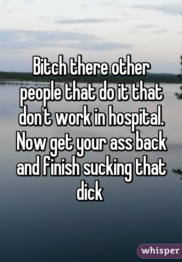 Bitch there other people that do it that don't work in hospital. Now get your ass back and finish sucking that dick 