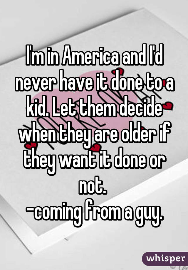 I'm in America and I'd never have it done to a kid. Let them decide when they are older if they want it done or not. 
-coming from a guy.