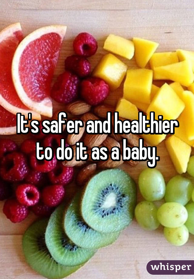 It's safer and healthier to do it as a baby.