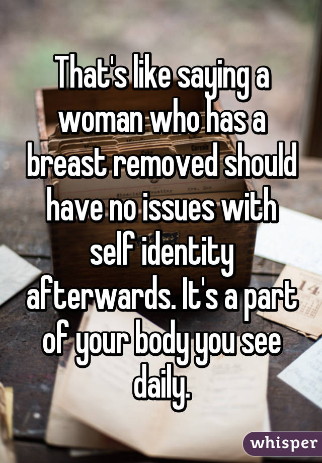 That's like saying a woman who has a breast removed should have no issues with self identity afterwards. It's a part of your body you see daily.