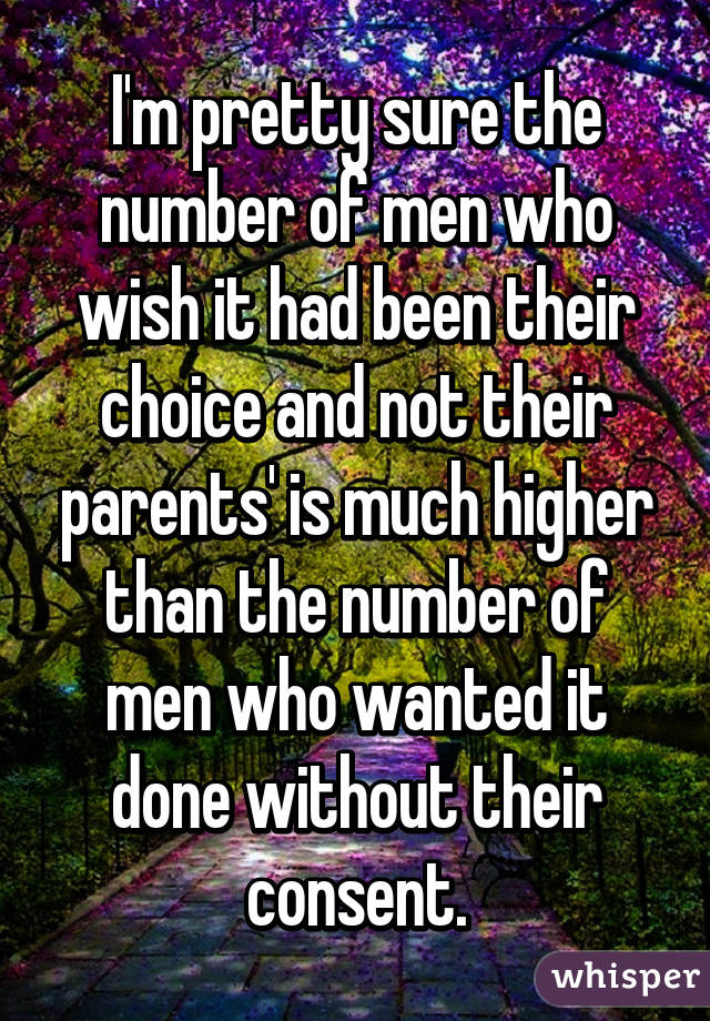 I'm pretty sure the number of men who wish it had been their choice and not their parents' is much higher than the number of men who wanted it done without their consent.