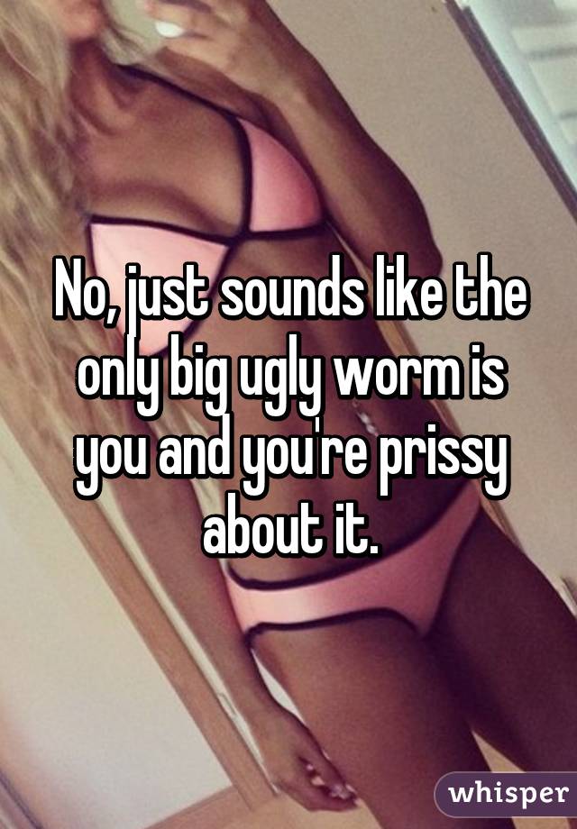 No, just sounds like the only big ugly worm is you and you're prissy about it.