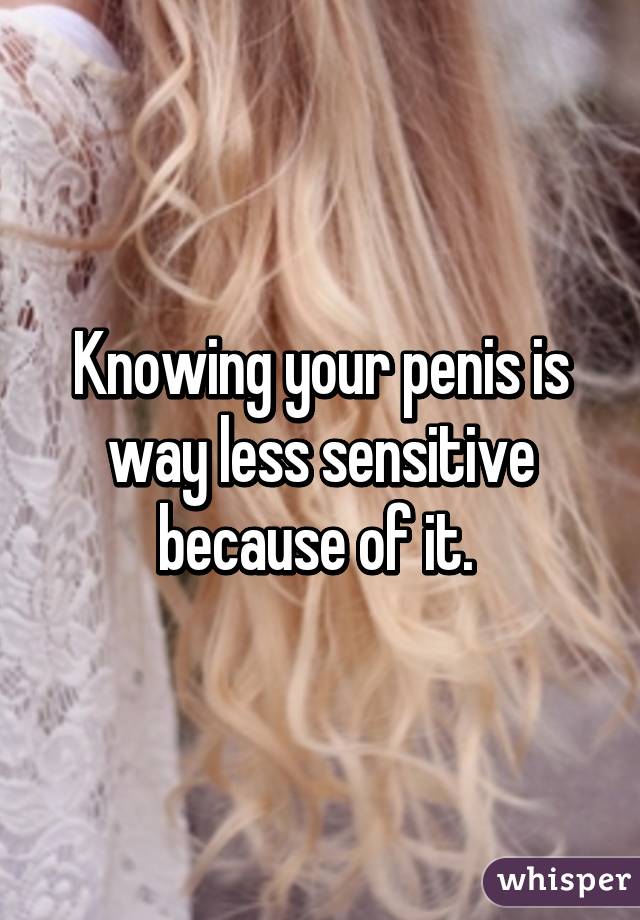 Knowing your penis is way less sensitive because of it. 