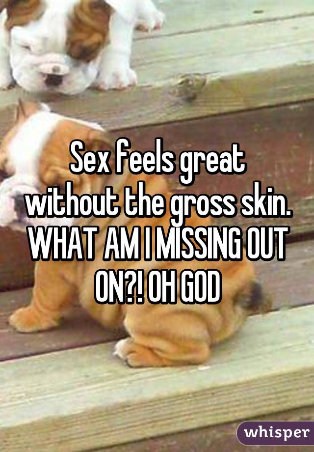 Sex feels great without the gross skin. WHAT AM I MISSING OUT ON?! OH GOD