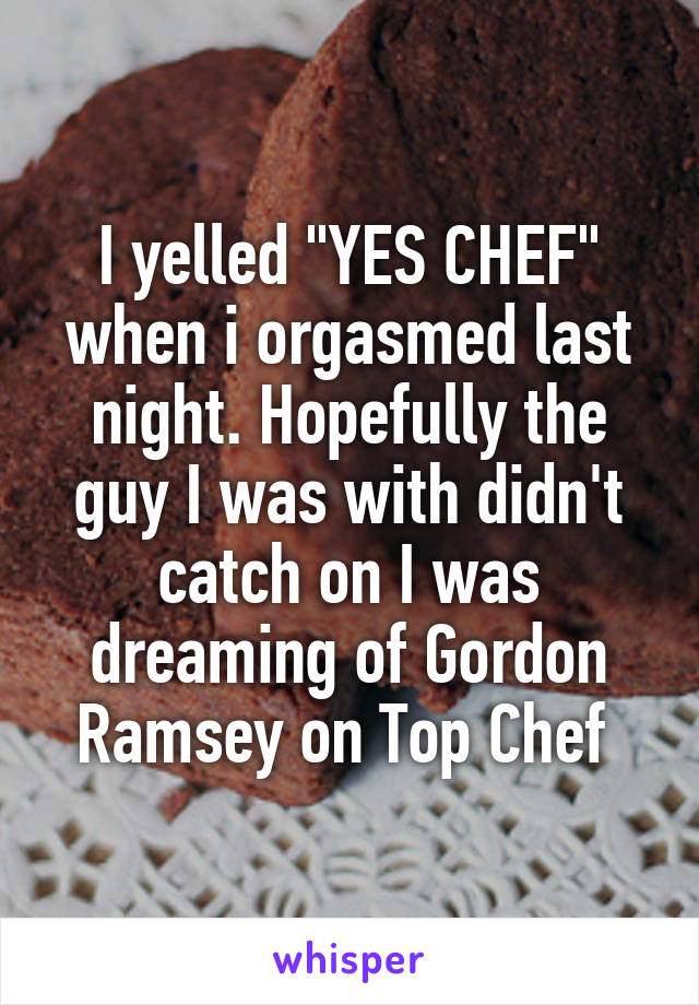 I yelled "YES CHEF" when i orgasmed last night. Hopefully the guy I was with didn't catch on I was dreaming of Gordon Ramsey on Top Chef 