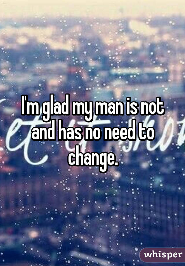 I'm glad my man is not and has no need to change.