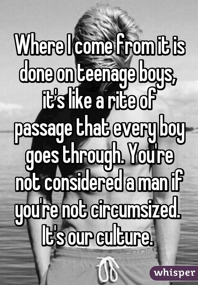 Where I come from it is done on teenage boys,  it's like a rite of passage that every boy goes through. You're not considered a man if you're not circumsized.  It's our culture. 