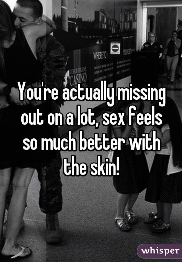 You're actually missing out on a lot, sex feels so much better with the skin!