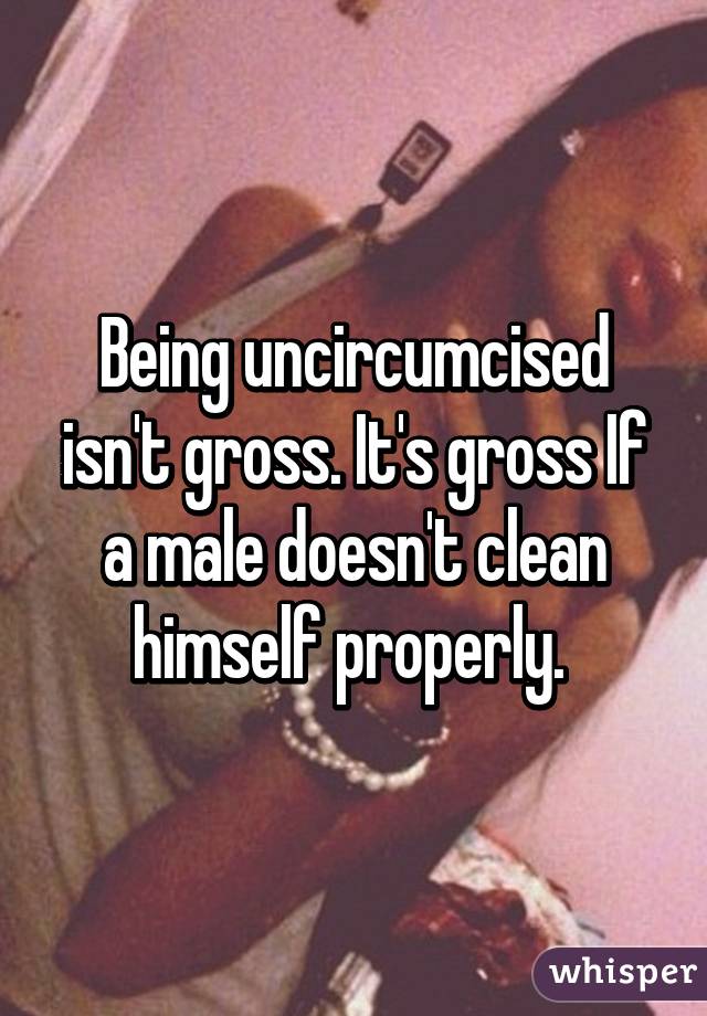 Being uncircumcised isn't gross. It's gross If a male doesn't clean himself properly. 