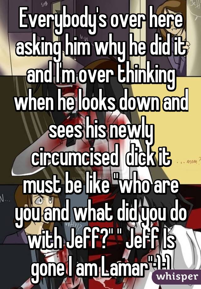 Everybody's over here asking him why he did it and I'm over thinking when he looks down and sees his newly circumcised  dick it must be like "who are you and what did you do with Jeff?" " Jeff Is gone I am Lamar":):)