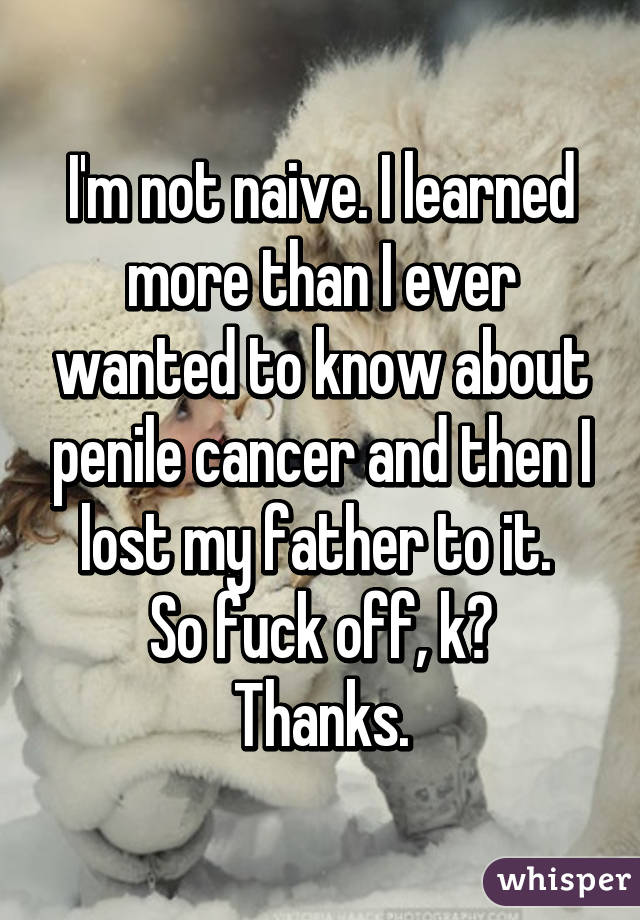 I'm not naive. I learned more than I ever wanted to know about penile cancer and then I lost my father to it. 
So fuck off, k? Thanks.