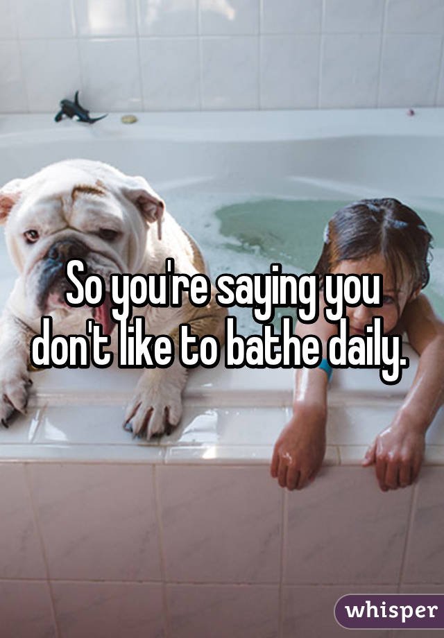 So you're saying you don't like to bathe daily. 