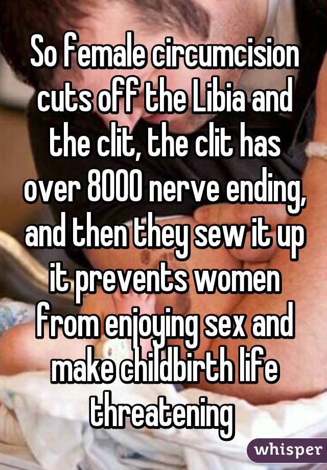 So female circumcision cuts off the Libia and the clit, the clit has over 8000 nerve ending, and then they sew it up it prevents women from enjoying sex and make childbirth life threatening 