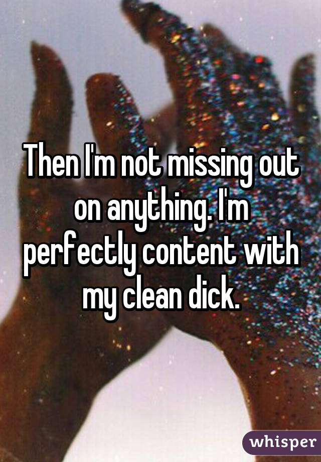 Then I'm not missing out on anything. I'm perfectly content with my clean dick.