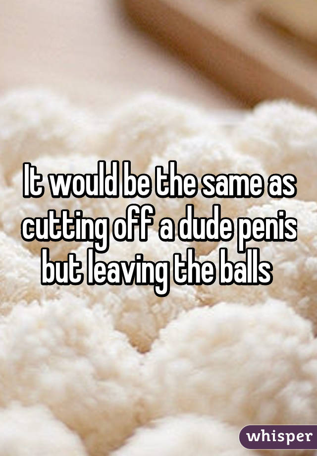 It would be the same as cutting off a dude penis but leaving the balls 