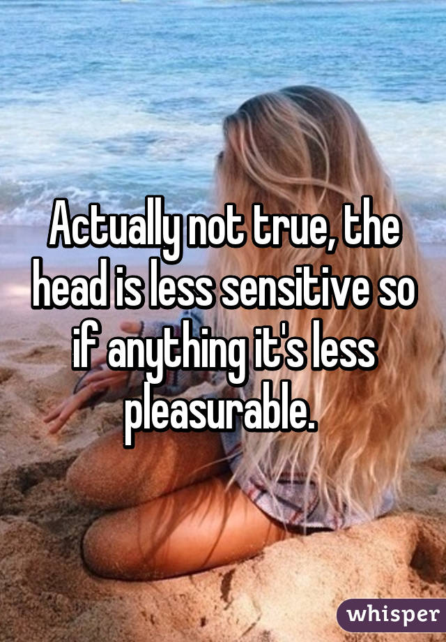 Actually not true, the head is less sensitive so if anything it's less pleasurable. 