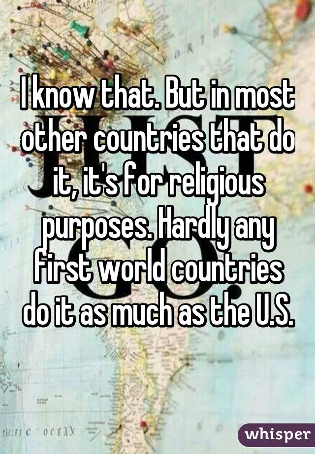 I know that. But in most other countries that do it, it's for religious purposes. Hardly any first world countries do it as much as the U.S. 