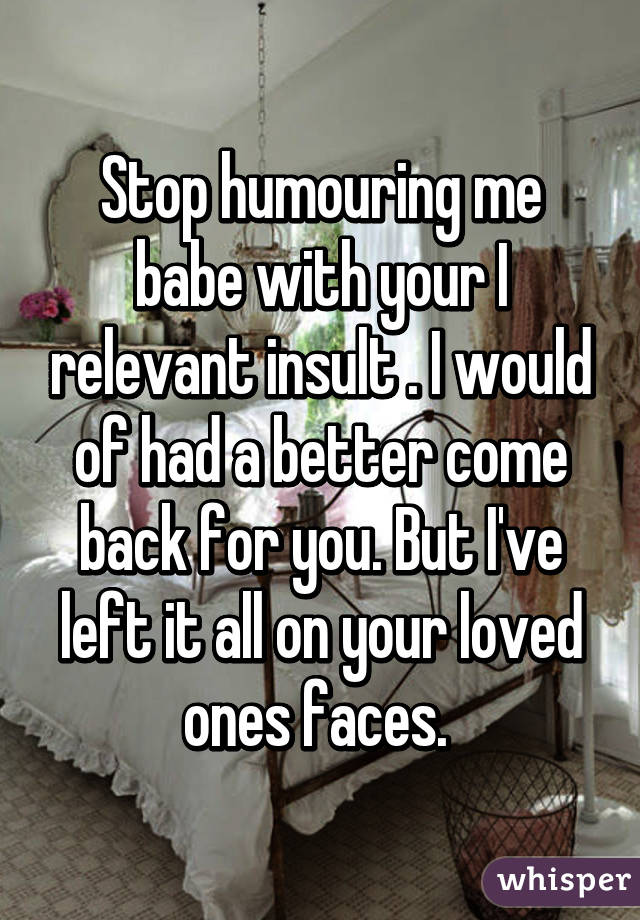 Stop humouring me babe with your I relevant insult . I would of had a better come back for you. But I've left it all on your loved ones faces. 