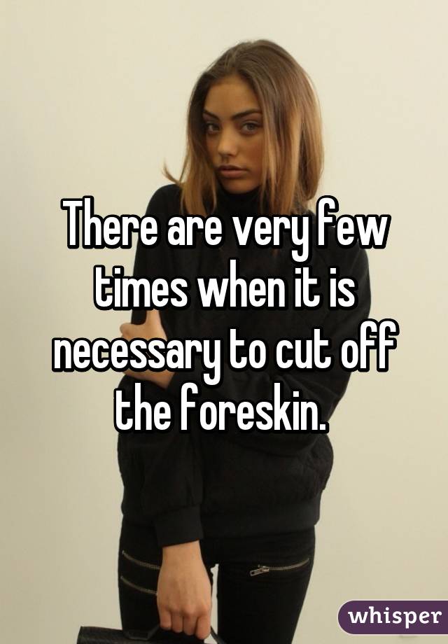 There are very few times when it is necessary to cut off the foreskin. 