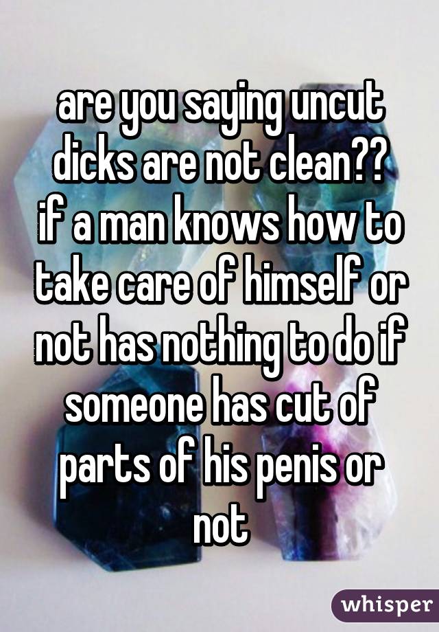 are you saying uncut dicks are not clean??
if a man knows how to take care of himself or not has nothing to do if someone has cut of parts of his penis or not