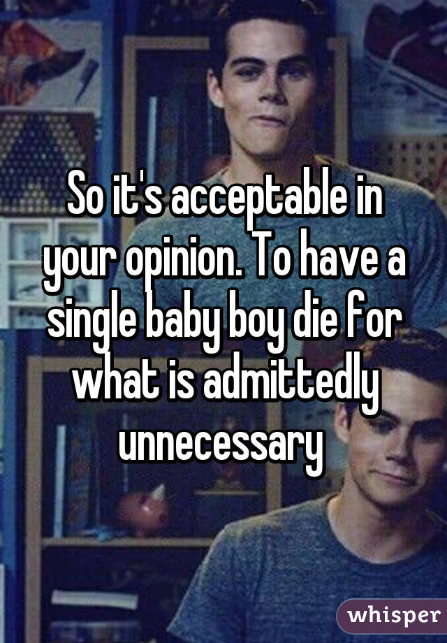 So it's acceptable in your opinion. To have a single baby boy die for what is admittedly unnecessary 