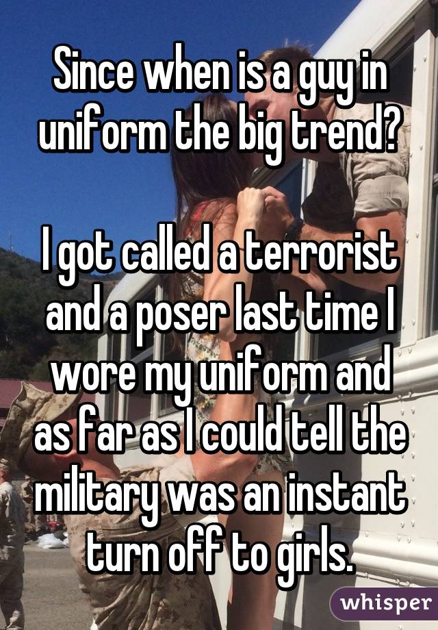 Since when is a guy in uniform the big trend?

I got called a terrorist and a poser last time I wore my uniform and as far as I could tell the military was an instant turn off to girls.