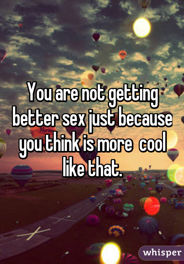 You are not getting better sex just because you think is more  cool like that.