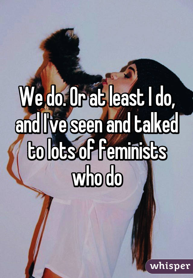 We do. Or at least I do, and I've seen and talked to lots of feminists who do