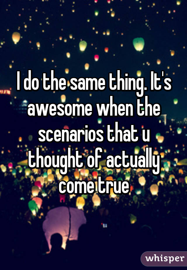 I do the same thing. It's awesome when the scenarios that u thought of actually come true