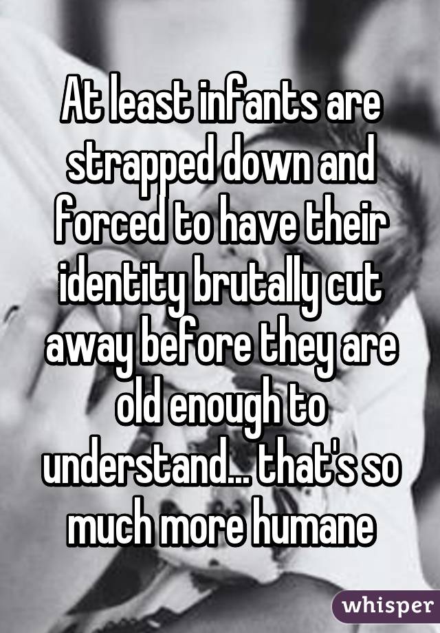 At least infants are strapped down and forced to have their identity brutally cut away before they are old enough to understand... that's so much more humane