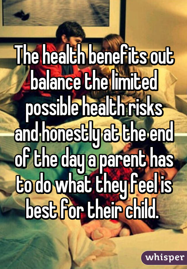 The health benefits out balance the limited possible health risks and honestly at the end of the day a parent has to do what they feel is best for their child. 