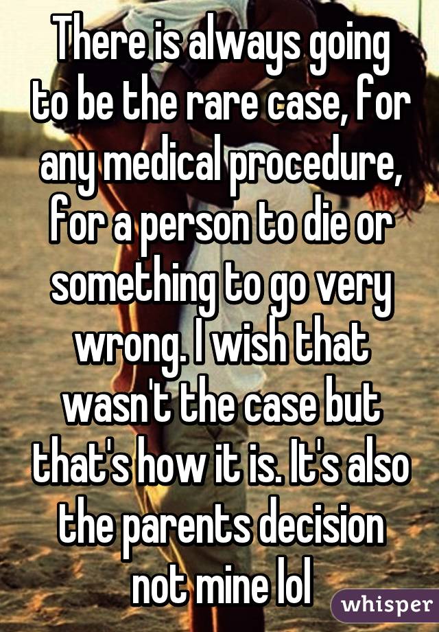 There is always going to be the rare case, for any medical procedure, for a person to die or something to go very wrong. I wish that wasn't the case but that's how it is. It's also the parents decision not mine lol