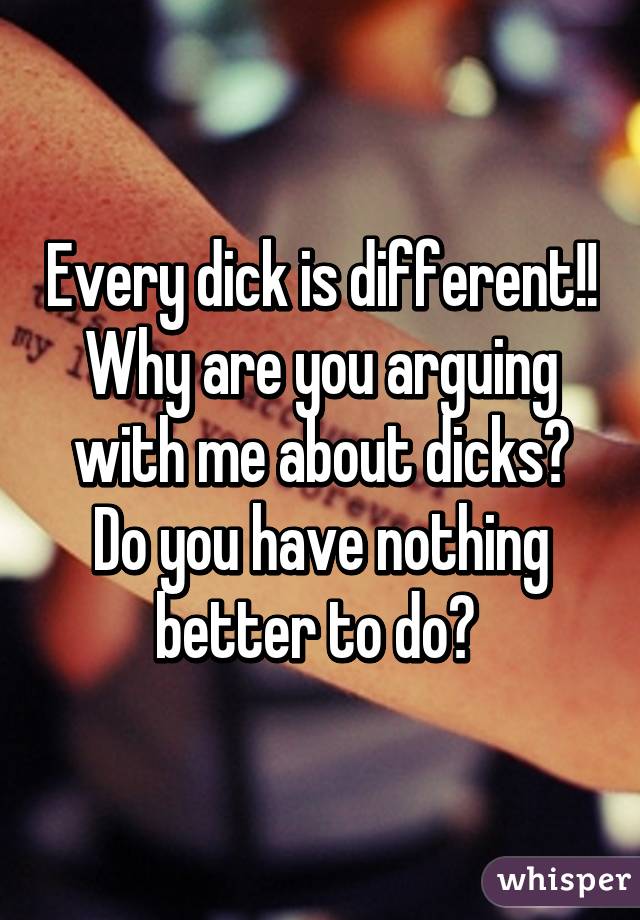 Every dick is different!! Why are you arguing with me about dicks? Do you have nothing better to do? 