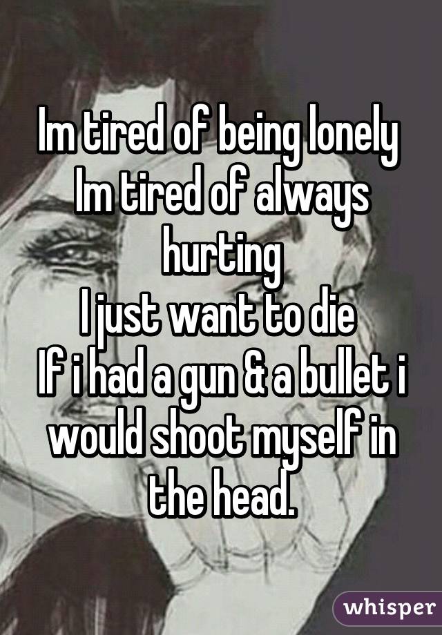 Im tired of being lonely 
Im tired of always hurting
I just want to die 
If i had a gun & a bullet i would shoot myself in the head.