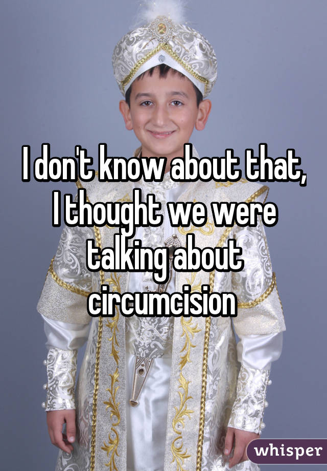 I don't know about that, I thought we were talking about circumcision 