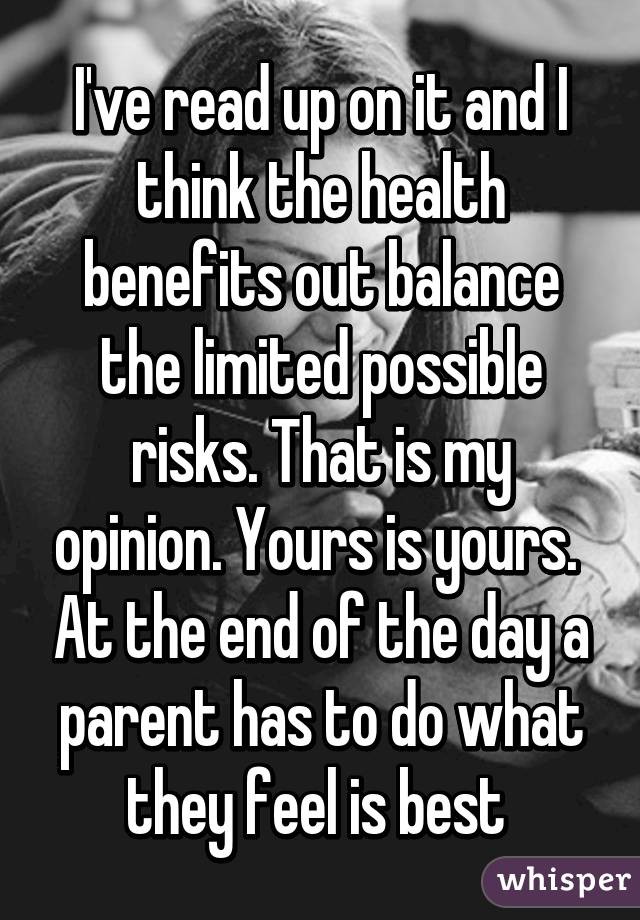 I've read up on it and I think the health benefits out balance the limited possible risks. That is my opinion. Yours is yours.  At the end of the day a parent has to do what they feel is best 