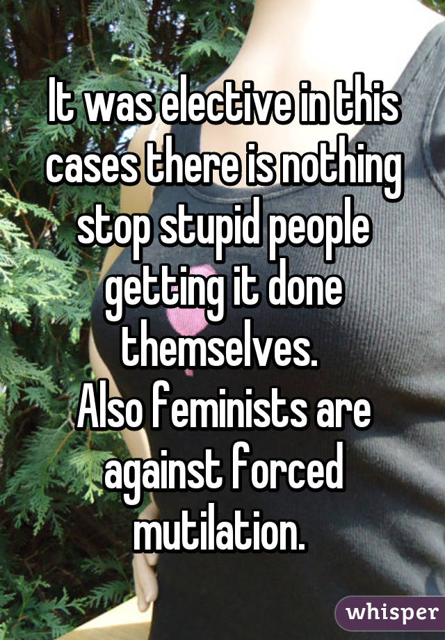 It was elective in this cases there is nothing stop stupid people getting it done themselves. 
Also feminists are against forced mutilation. 