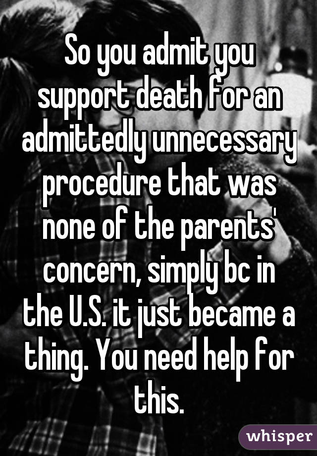 So you admit you support death for an admittedly unnecessary procedure that was none of the parents' concern, simply bc in the U.S. it just became a thing. You need help for this.