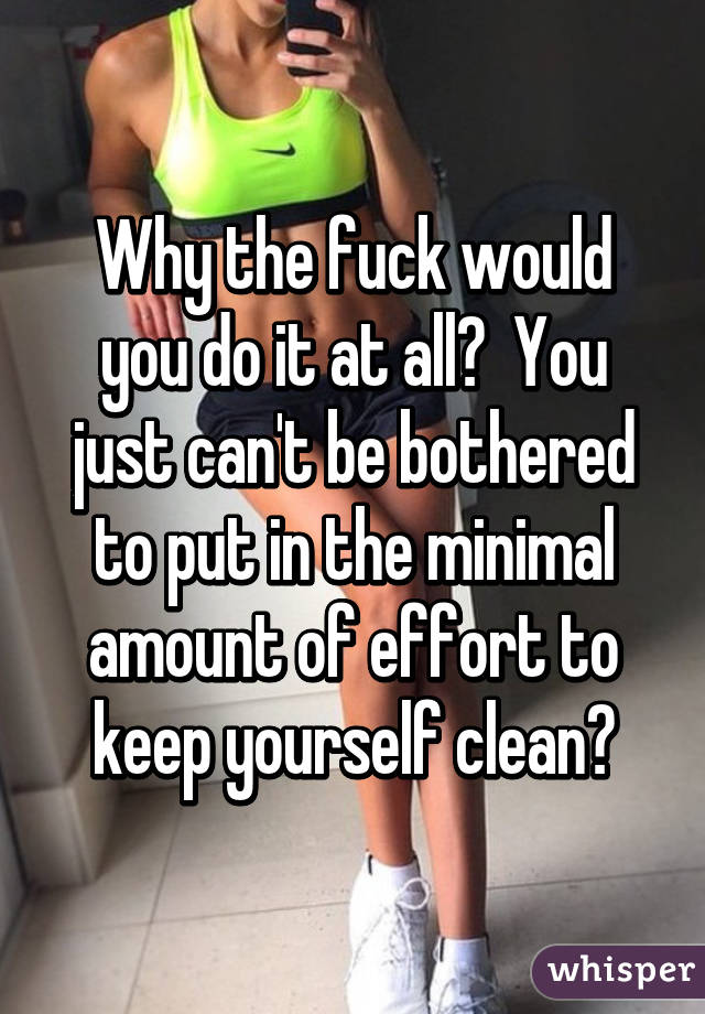 Why the fuck would you do it at all?  You just can't be bothered to put in the minimal amount of effort to keep yourself clean?