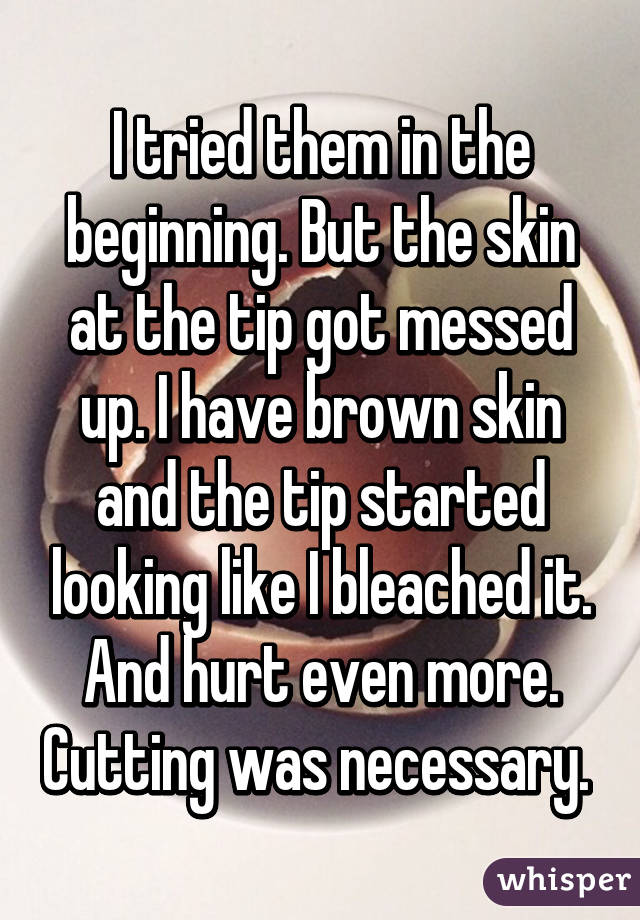 I tried them in the beginning. But the skin at the tip got messed up. I have brown skin and the tip started looking like I bleached it. And hurt even more. Cutting was necessary. 