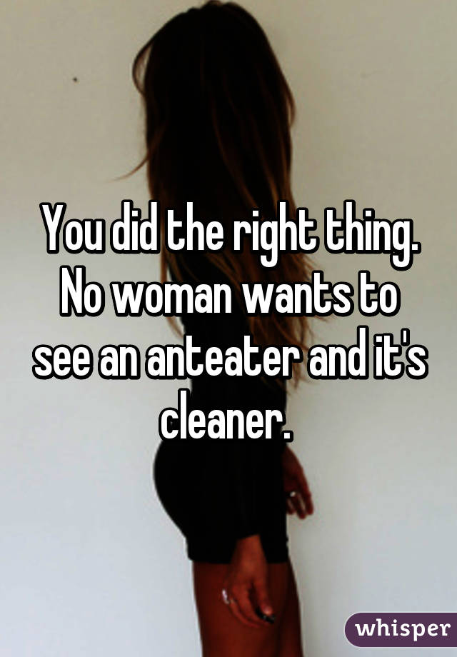 You did the right thing. No woman wants to see an anteater and it's cleaner. 