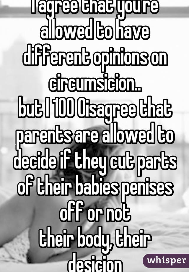 I agree that you're allowed to have different opinions on circumsicion..
but I 100% disagree that parents are allowed to decide if they cut parts of their babies penises off or not
their body, their desicion