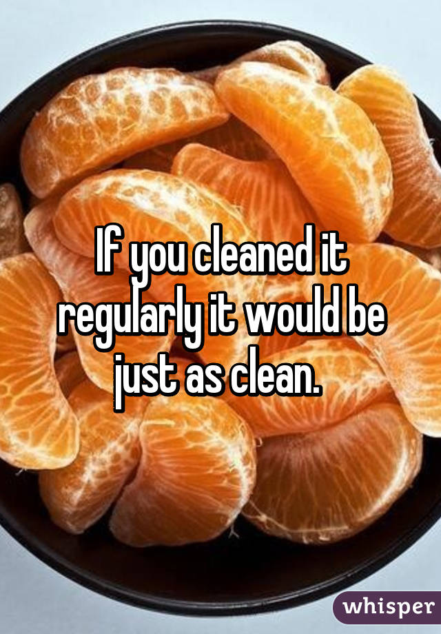 If you cleaned it regularly it would be just as clean. 