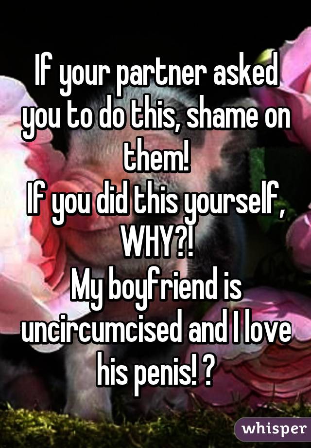 If your partner asked you to do this, shame on them!
If you did this yourself, WHY?!
My boyfriend is uncircumcised and I love his penis! ♡