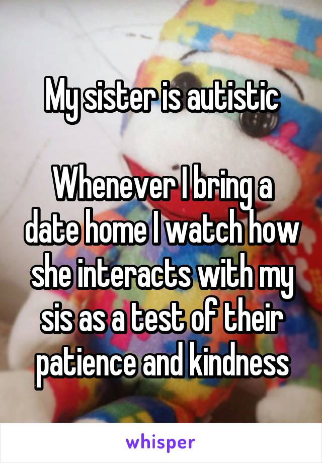 My sister is autistic

Whenever I bring a date home I watch how she interacts with my sis as a test of their patience and kindness