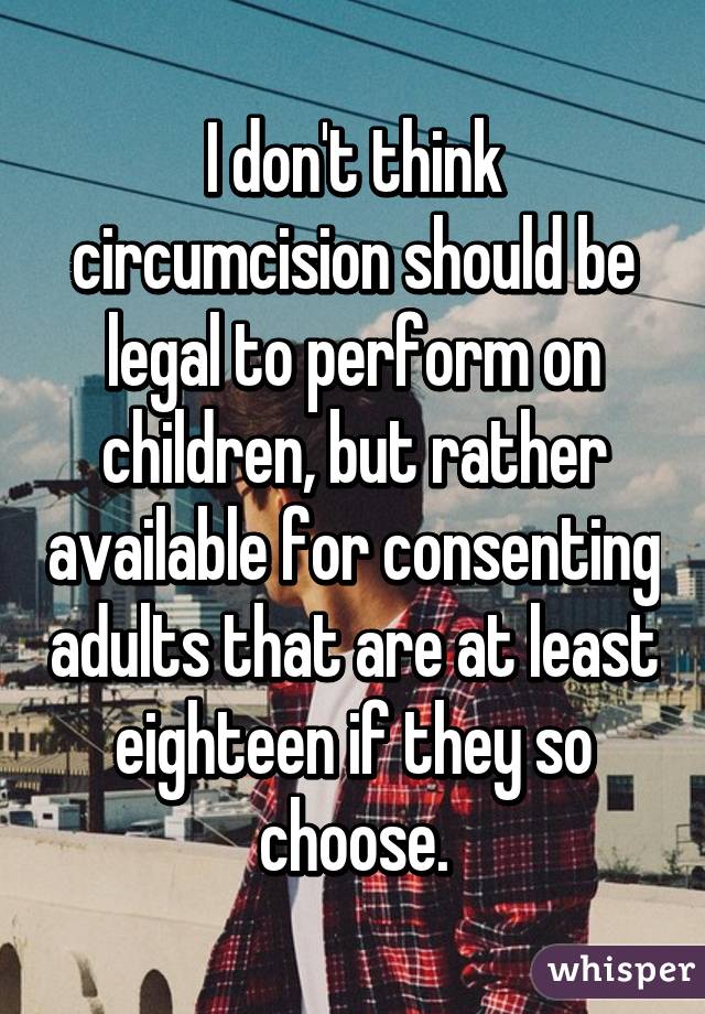 I don't think circumcision should be legal to perform on children, but rather available for consenting adults that are at least eighteen if they so choose.