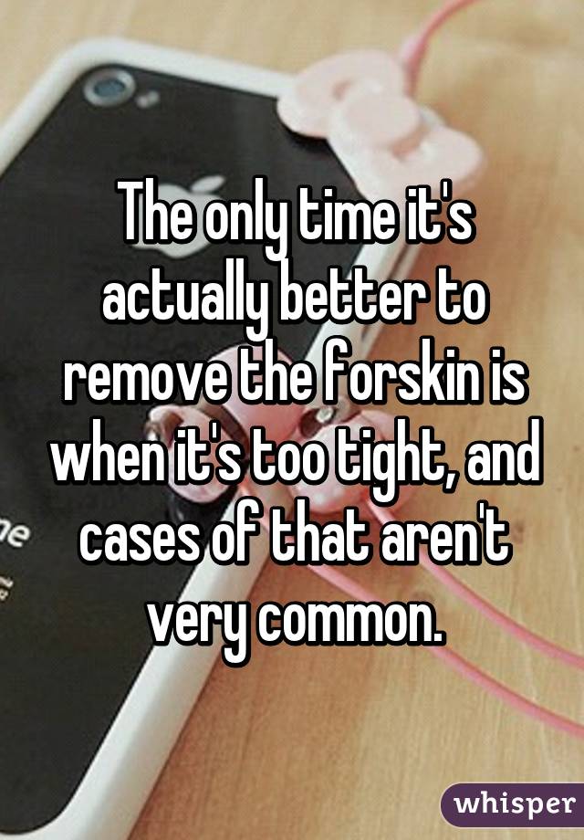 The only time it's actually better to remove the forskin is when it's too tight, and cases of that aren't very common.