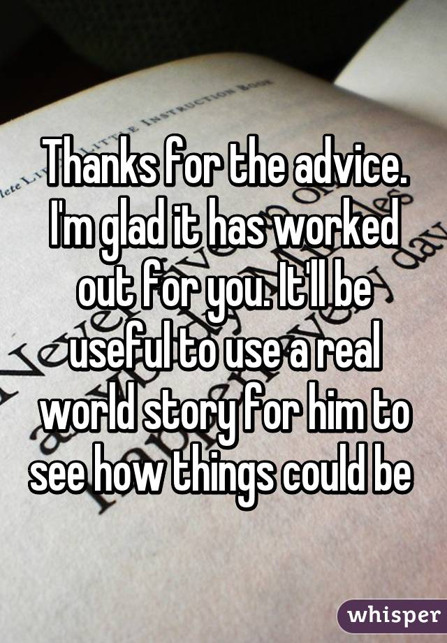 Thanks for the advice. I'm glad it has worked out for you. It'll be useful to use a real world story for him to see how things could be 