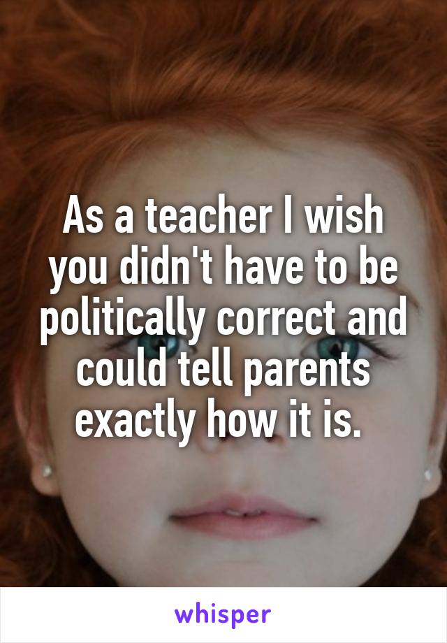 As a teacher I wish you didn't have to be politically correct and could tell parents exactly how it is. 